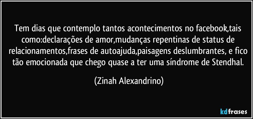 Tem dias que contemplo tantos acontecimentos no facebook,tais como:declarações de amor,mudanças repentinas de status de relacionamentos,frases de autoajuda,paisagens deslumbrantes, e fico tão emocionada que chego quase a ter uma síndrome de Stendhal. (Zinah Alexandrino)