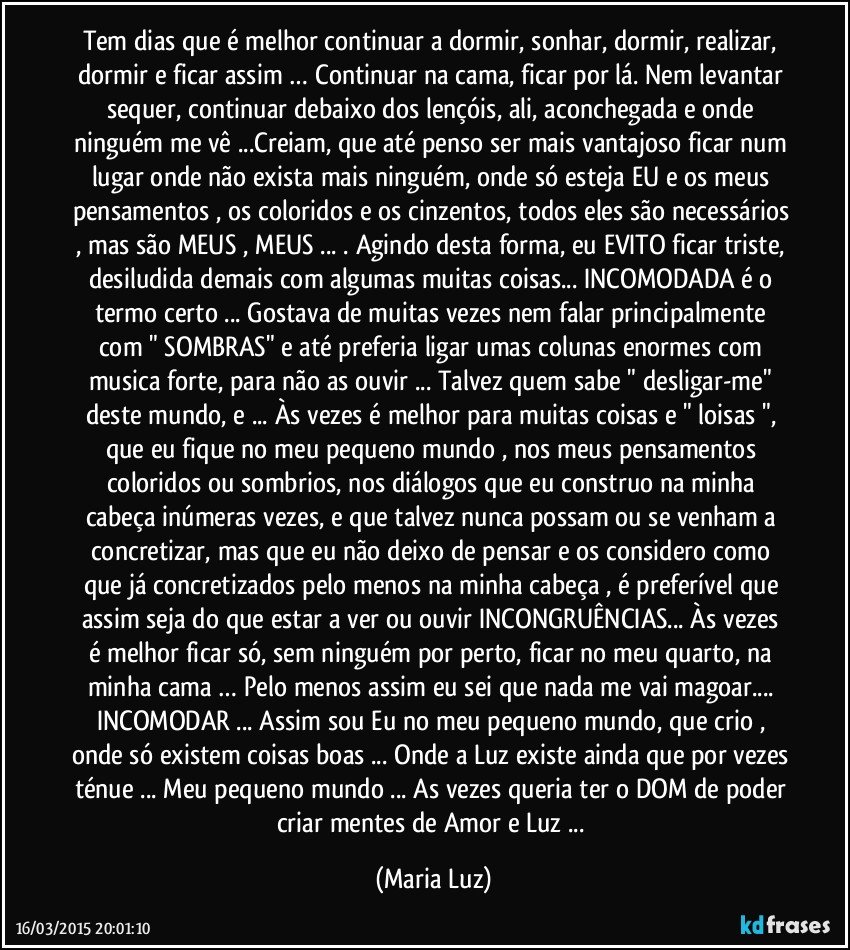 Tem dias que é melhor continuar a dormir, sonhar, dormir, realizar, dormir e ficar assim  … Continuar na cama, ficar por lá. Nem levantar sequer, continuar debaixo dos lençóis, ali, aconchegada e onde ninguém me vê ...Creiam, que até penso ser mais vantajoso ficar num lugar onde não exista  mais ninguém, onde só esteja EU  e os meus pensamentos , os coloridos e os cinzentos, todos eles são necessários , mas são MEUS , MEUS ... . Agindo desta forma, eu EVITO  ficar triste, desiludida demais com algumas/muitas coisas... INCOMODADA é o termo certo ... Gostava de muitas vezes nem falar principalmente com " SOMBRAS" e até preferia ligar umas colunas enormes com musica forte, para não as ouvir ... Talvez quem sabe " desligar-me" deste mundo, e ... Às vezes é melhor para muitas coisas e " loisas ", que eu fique no meu pequeno mundo , nos meus pensamentos coloridos ou sombrios, nos diálogos que eu construo na minha cabeça inúmeras vezes, e que talvez nunca possam ou se venham a concretizar, mas que eu não deixo de pensar e os considero como que já concretizados pelo menos na minha cabeça , é preferível que assim seja do que estar a ver ou ouvir INCONGRUÊNCIAS...  Às vezes é  melhor ficar só, sem ninguém por perto, ficar no meu quarto, na minha cama … Pelo menos assim eu sei que nada me vai  magoar... INCOMODAR ... Assim sou Eu no meu pequeno mundo, que crio , onde só existem coisas boas ... Onde a Luz existe ainda que por vezes ténue ... Meu pequeno mundo ... As vezes queria ter o DOM de poder criar mentes de Amor e Luz ... (Maria Luz)