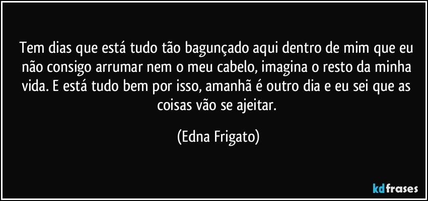 Tem dias que está tudo tão bagunçado aqui dentro de mim que eu não consigo arrumar nem o meu cabelo, imagina o resto da minha vida. E está tudo bem por isso, amanhã é outro dia e eu sei que as coisas vão se ajeitar. (Edna Frigato)