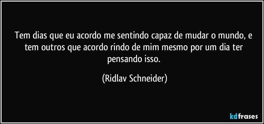 Tem dias que eu acordo me sentindo capaz de mudar o mundo, e tem outros que acordo rindo de mim mesmo por um dia ter pensando isso. (Ridlav Schneider)