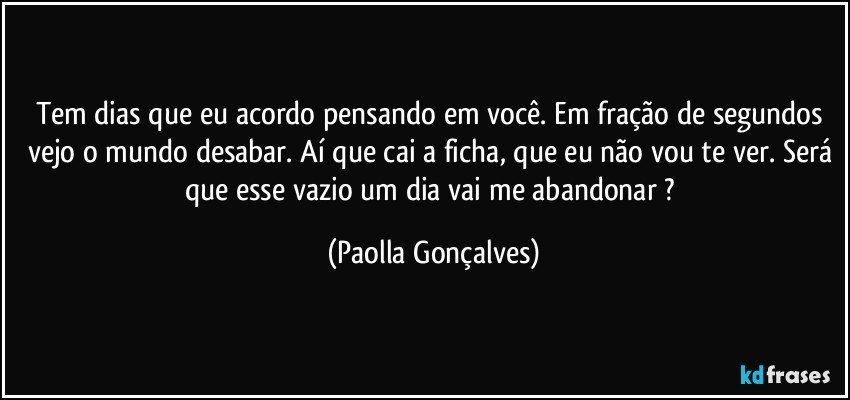 Tem dias que eu acordo pensando em você. Em fração de segundos vejo o mundo desabar. Aí que cai a ficha, que eu não vou te ver. Será que esse vazio um dia vai me abandonar ? (Paolla Gonçalves)
