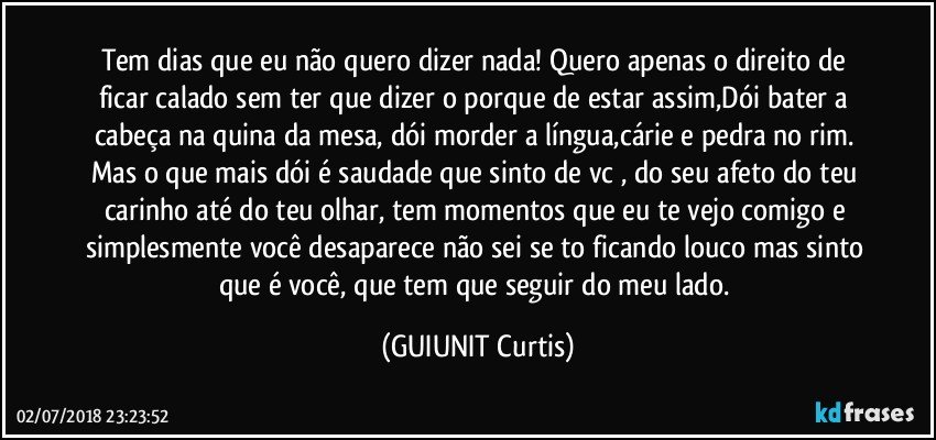 Tem dias que eu não quero dizer nada! Quero apenas o direito de ficar calado sem ter que dizer o porque de estar assim,Dói bater a cabeça na quina da mesa, dói morder a língua,cárie e pedra no rim. Mas o que mais dói é saudade que sinto de vc , do seu afeto do teu carinho até do teu olhar, tem momentos que eu te vejo comigo e simplesmente você desaparece não sei se to ficando louco mas sinto que é você, que tem que seguir do meu lado. (GUIUNIT Curtis)