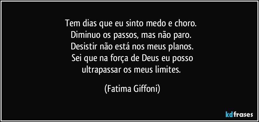 Tem dias que eu sinto medo e choro. 
Diminuo os passos, mas não paro. 
Desistir não está nos meus planos.
Sei que na força de Deus eu posso
ultrapassar os meus limites. (Fatima Giffoni)