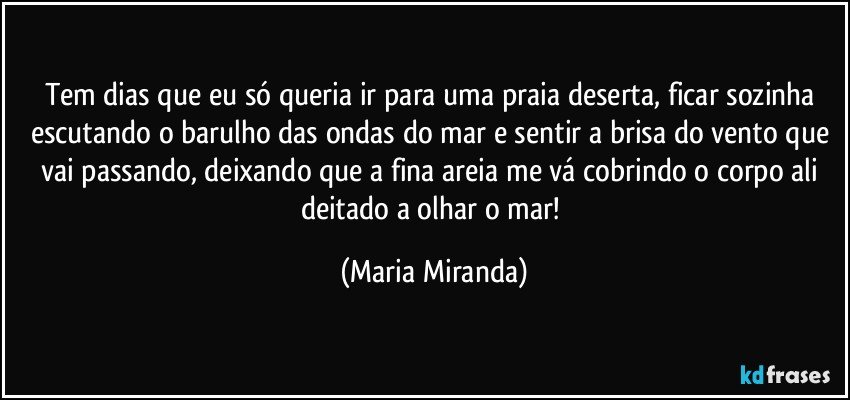 Tem dias que eu só queria ir para uma praia deserta, ficar  sozinha escutando o barulho das ondas do mar e sentir a brisa do vento que vai passando, deixando que a fina areia me vá cobrindo o corpo ali deitado a olhar o mar! (Maria Miranda)