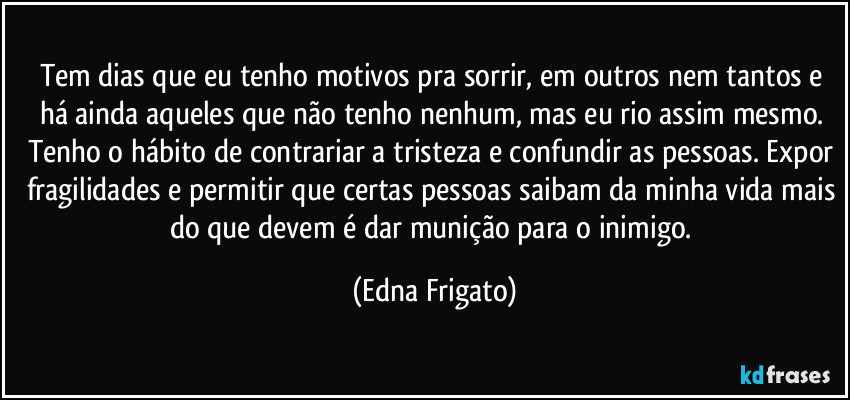 Tem dias que eu tenho motivos pra sorrir, em outros nem tantos e há ainda aqueles que não tenho nenhum, mas eu rio assim mesmo. Tenho o hábito de contrariar a tristeza e confundir as pessoas. Expor fragilidades e permitir que certas pessoas saibam da minha vida mais do que devem é dar munição para o inimigo. (Edna Frigato)