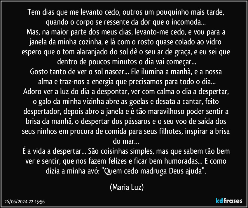 Tem dias que me levanto cedo, outros um pouquinho mais tarde, quando o corpo se ressente da dor que o incomoda... 
Mas, na maior parte dos meus dias, levanto-me cedo, e vou para a janela da minha cozinha, e lá com o rosto quase colado ao vidro espero que o tom alaranjado do sol dê o seu ar de graça, e eu sei que dentro de poucos minutos o dia vai começar...
Gosto tanto de ver o sol nascer...  Ele ilumina a manhã, e a nossa alma e traz-nos a energia que precisamos para todo o dia...
Adoro ver a luz do dia a despontar, ver com calma o dia a despertar, o galo da minha vizinha abre as goelas e desata a cantar, feito despertador, depois abro a janela e é tão maravilhoso poder sentir a brisa da manhã, o despertar dos pássaros e o seu voo de saída dos seus ninhos em procura de comida para seus filhotes, inspirar a brisa do mar... 
É a vida a despertar... São coisinhas simples, mas que sabem tão bem ver e sentir, que nos fazem felizes e ficar bem humoradas... E como dizia a minha avó: "Quem cedo madruga Deus ajuda". (Maria Luz)