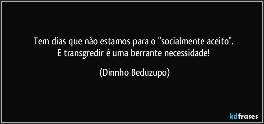 Tem dias que não estamos para o "socialmente aceito". 
E transgredir é uma berrante necessidade! (Dinnho Beduzupo)