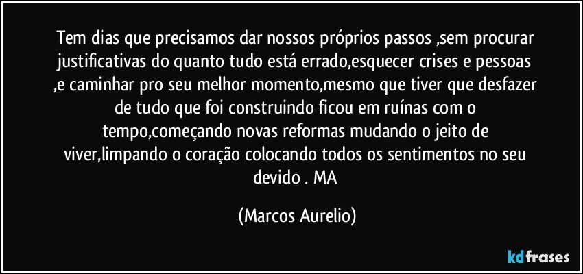 Tem dias que precisamos dar nossos próprios passos ,sem procurar justificativas  do quanto tudo está errado,esquecer crises e pessoas ,e caminhar pro seu melhor momento,mesmo que tiver que desfazer de tudo que foi construindo ficou em ruínas  com o tempo,começando novas reformas mudando o jeito de viver,limpando o coração  colocando todos os sentimentos no seu devido . MA (Marcos Aurelio)