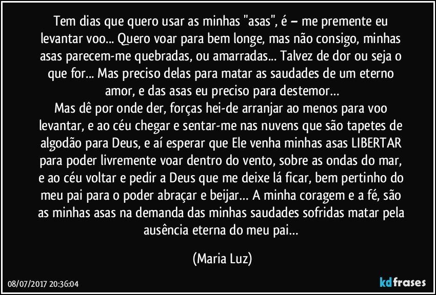 Tem dias que quero usar as minhas "asas", é – me premente eu levantar voo... Quero voar para bem longe, mas não consigo, minhas asas parecem-me quebradas, ou amarradas... Talvez de dor ou seja o que for... Mas preciso delas para matar as saudades de um eterno amor, e das asas eu preciso para destemor…
Mas dê por onde der, forças hei-de arranjar ao menos para voo levantar, e ao céu chegar e sentar-me nas nuvens que são tapetes de algodão para Deus, e aí esperar que Ele venha minhas asas LIBERTAR para poder livremente voar dentro do vento, sobre as ondas do mar, e ao céu voltar e pedir a Deus que me deixe lá ficar, bem pertinho do meu pai para o poder abraçar e beijar… A minha coragem e a fé, são as minhas asas na demanda das minhas saudades sofridas matar pela ausência eterna do meu pai… (Maria Luz)