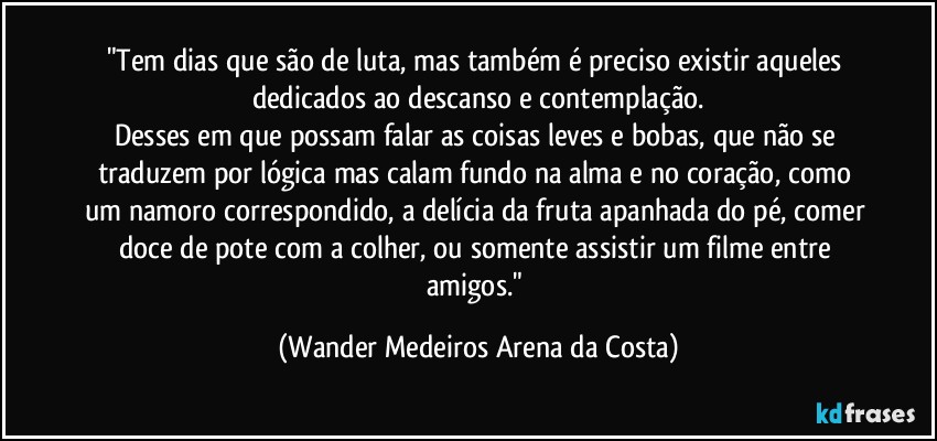 "Tem dias que são de luta, mas também é preciso existir aqueles dedicados ao descanso e contemplação.
Desses em que possam falar as coisas leves e bobas, que não se traduzem por lógica mas calam fundo na alma e no coração, como um namoro correspondido, a delícia da fruta apanhada do pé, comer doce de pote com a colher, ou somente assistir um filme entre amigos." (Wander Medeiros Arena da Costa)