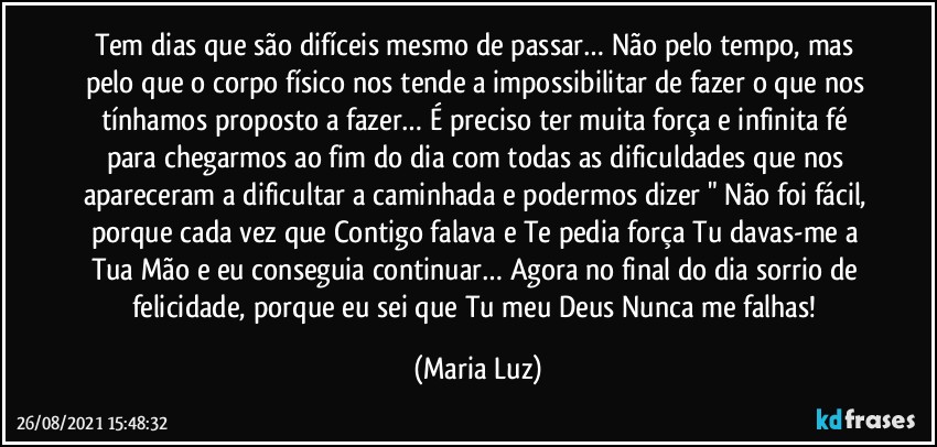 Tem dias que são difíceis mesmo de passar… Não pelo tempo, mas pelo que o corpo físico nos tende a impossibilitar de fazer o que nos tínhamos proposto a fazer… É preciso ter muita força e infinita fé para chegarmos ao fim do dia com todas as dificuldades que nos apareceram a dificultar a caminhada e podermos dizer " Não foi fácil, porque cada vez que Contigo falava e Te pedia força Tu davas-me a Tua Mão e eu conseguia continuar… Agora no final do dia sorrio de felicidade, porque eu sei que Tu meu Deus Nunca me falhas! (Maria Luz)