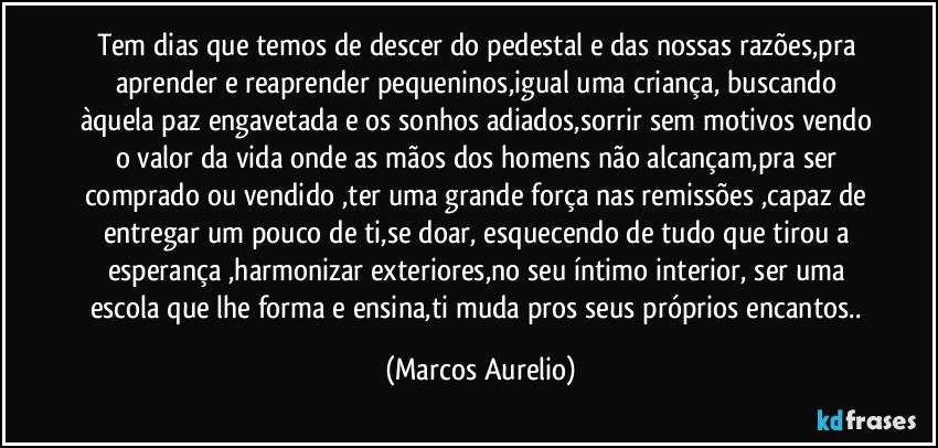 Tem dias que temos de  descer do pedestal e das nossas razões,pra aprender e reaprender pequeninos,igual uma  criança, buscando àquela paz engavetada e os sonhos adiados,sorrir sem motivos vendo o valor da vida onde as mãos dos homens não  alcançam,pra ser comprado ou vendido ,ter uma grande força nas remissões ,capaz de entregar um pouco de ti,se doar, esquecendo de tudo que tirou a esperança ,harmonizar exteriores,no seu íntimo interior, ser uma escola que lhe forma e ensina,ti muda pros seus próprios encantos.. (Marcos Aurelio)