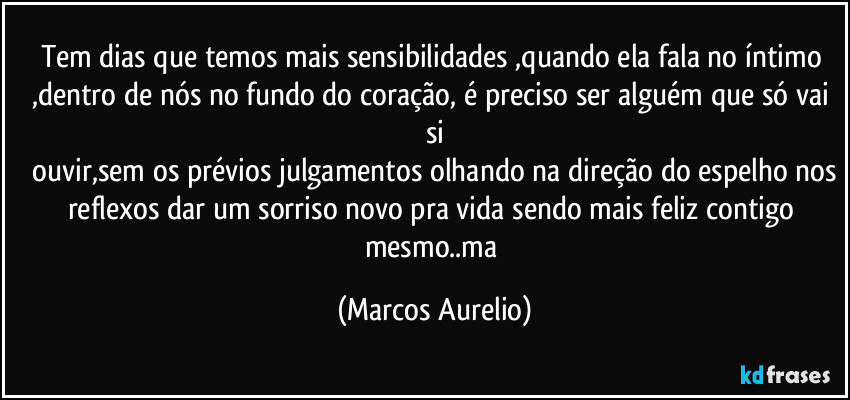 Tem dias que temos mais sensibilidades ,quando ela fala no íntimo ,dentro de nós no fundo do coração, é preciso ser alguém que só vai si
 ouvir,sem os prévios julgamentos olhando na direção do espelho nos reflexos dar um sorriso novo pra vida sendo mais feliz contigo mesmo..ma (Marcos Aurelio)