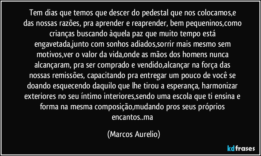 Tem dias que temos  que descer do  pedestal que nos colocamos,e das nossas razões, pra aprender e reaprender, bem pequeninos,como crianças buscando àquela paz que muito tempo está engavetada,junto com sonhos adiados,sorrir mais mesmo sem motivos,ver o valor da vida,onde as mãos  dos homens nunca alcançaram, pra ser comprado e vendido,alcançar  na força das nossas remissões, capacitando pra entregar um pouco de você se doando  esquecendo daquilo que lhe tirou a esperança, harmonizar exteriores no seu íntimo interiores,sendo uma escola que ti ensina  e forma na mesma composição,mudando pros seus próprios  encantos..ma (Marcos Aurelio)