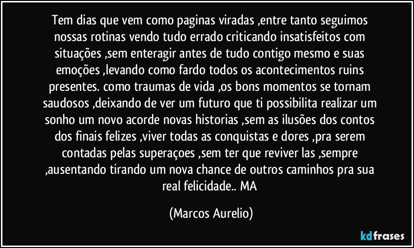 Tem dias que vem como paginas viradas ,entre tanto seguimos nossas rotinas vendo tudo errado criticando insatisfeitos com situações ,sem enteragir antes de tudo contigo mesmo e suas emoções ,levando como fardo todos os acontecimentos ruins presentes. como traumas de vida  ,os bons  momentos se tornam saudosos ,deixando de ver um futuro que ti possibilita realizar um sonho um novo acorde novas historias ,sem as ilusões dos contos dos finais felizes  ,viver todas  as conquistas e dores ,pra serem  contadas pelas superaçoes ,sem ter que reviver las ,sempre ,ausentando tirando um nova chance de outros caminhos pra sua real felicidade.. MA (Marcos Aurelio)