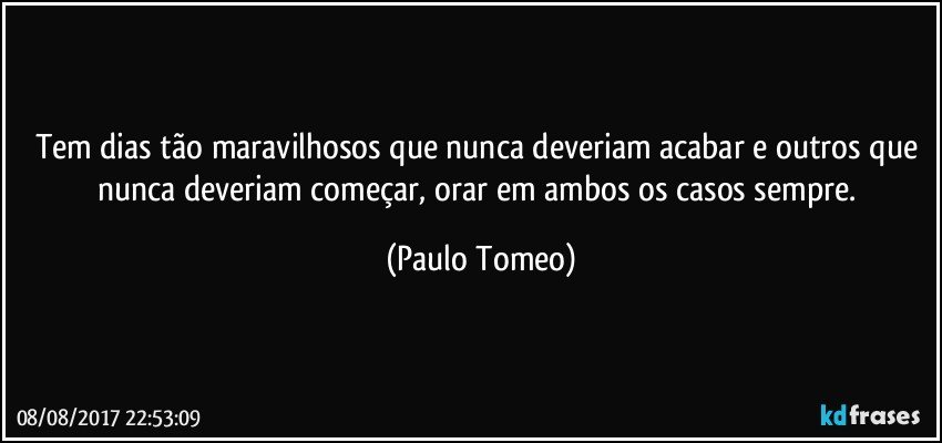 Tem dias tão maravilhosos que nunca deveriam acabar e outros que nunca deveriam começar, orar em ambos os casos sempre. (Paulo Tomeo)