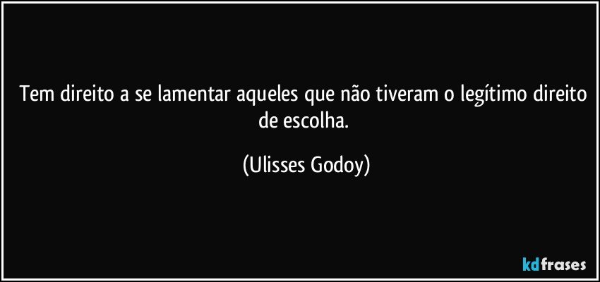 Tem direito a se lamentar aqueles que não tiveram o legítimo direito de escolha. (Ulisses Godoy)