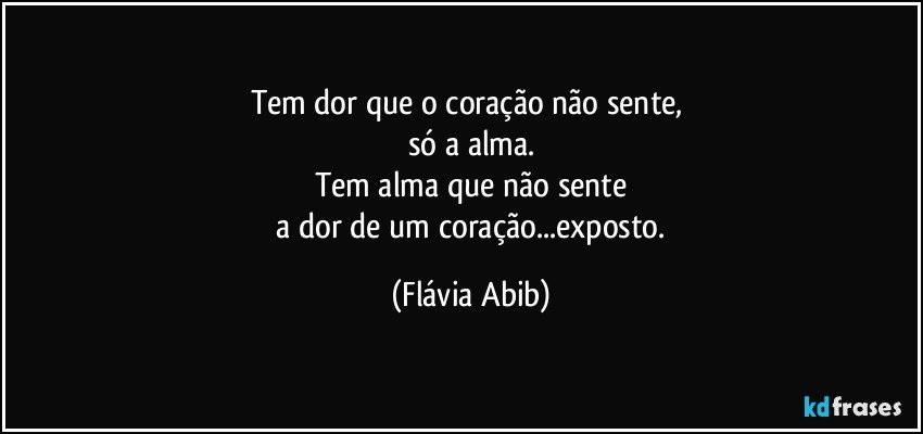 Tem dor que o coração não sente, 
só a alma.
Tem alma que não sente
 a dor de um coração...exposto. (Flávia Abib)