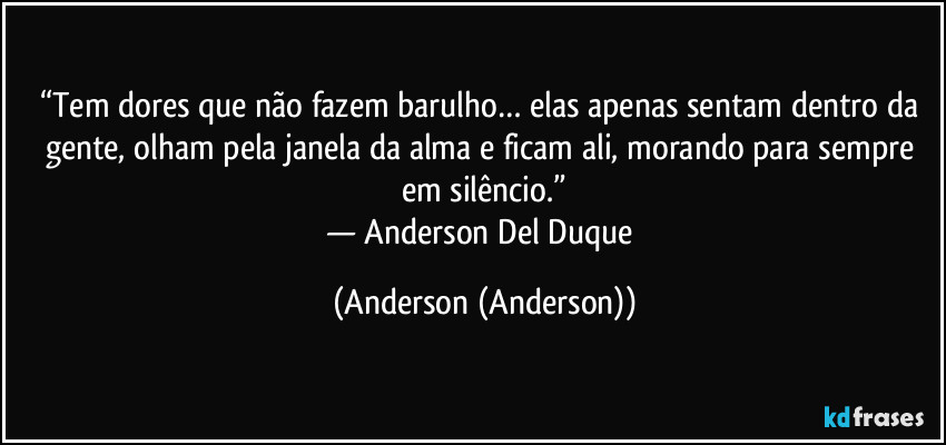 “Tem dores que não fazem barulho… elas apenas sentam dentro da gente, olham pela janela da alma e ficam ali, morando para sempre em silêncio.”
— Anderson Del Duque (Anderson (Anderson))
