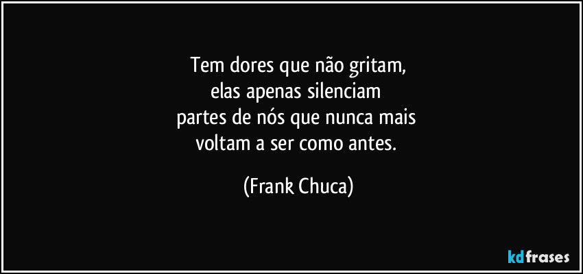 Tem dores que não gritam,
elas apenas silenciam 
partes de nós que nunca mais 
voltam a ser como antes. (Frank Chuca)