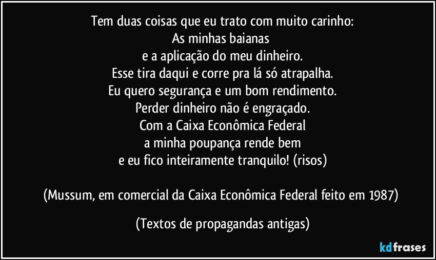 Tem duas coisas que eu trato com muito carinho:
As minhas baianas 
e a aplicação do meu dinheiro.
Esse tira daqui e corre pra lá só atrapalha.
Eu quero segurança e um bom rendimento.
Perder dinheiro não é engraçado.
Com a Caixa Econômica Federal
a minha poupança rende bem
e eu fico inteiramente tranquilo! (risos)

(Mussum, em comercial da Caixa Econômica Federal feito em 1987) (Textos de propagandas antigas)