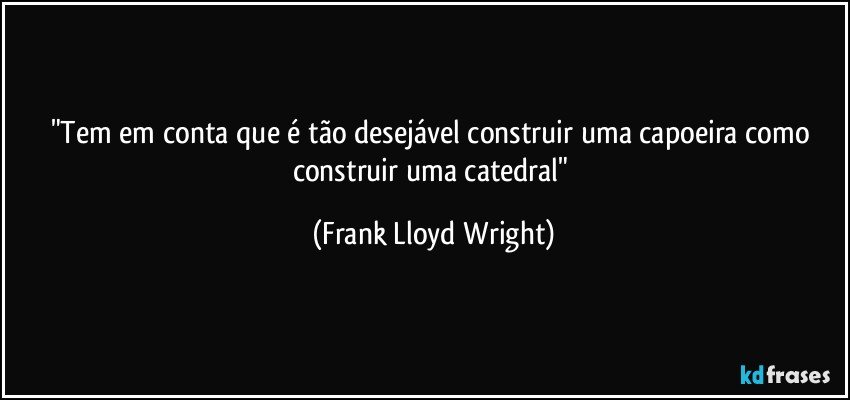 "Tem em conta que é tão desejável construir uma capoeira como construir uma catedral" (Frank Lloyd Wright)