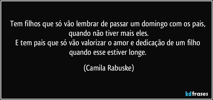 Tem filhos que só vão lembrar de passar um domingo com os pais, quando não tiver mais eles.
E tem pais que só vão valorizar o amor e dedicação de um filho quando esse estiver longe. (Camila Rabuske)