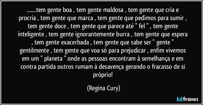 ...tem gente boa , tem gente maldosa , tem gente que cria  e procria , tem gente que marca , tem gente que pedimos para sumir , tem gente doce , tem gente que parece até " fel " , tem gente inteligente , tem gente ignorantemente burra , tem gente que espera , tem gente exacerbada , tem gente que sabe ser " gente " gentilmente , tem gente que voa  só  para prejudicar , enfim vivemos em um " planeta " onde as pessoas encontram à semelhança e em contra partida  outros  rumam à desavença  gerando o fracasso de si próprio! (Regina Cury)