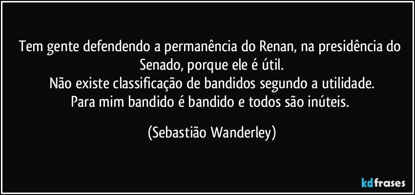 Tem gente defendendo a permanência do Renan, na presidência do Senado, porque ele é útil.
Não existe classificação de bandidos segundo a utilidade.
Para mim bandido é bandido e todos são inúteis. (Sebastião Wanderley)