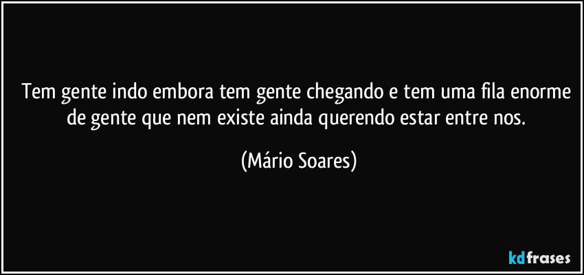 Tem gente indo embora tem gente chegando e tem uma fila enorme de gente que nem existe ainda querendo estar entre nos. (Mário Soares)