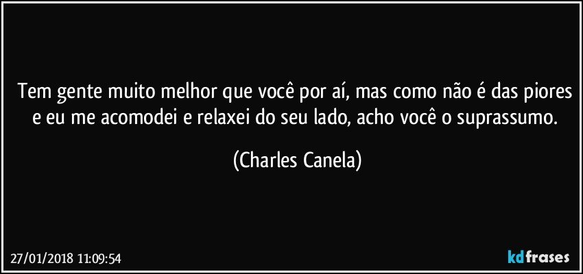 Tem gente muito melhor que você por aí, mas como não é das piores e eu me acomodei e relaxei do seu lado, acho você o suprassumo. (Charles Canela)