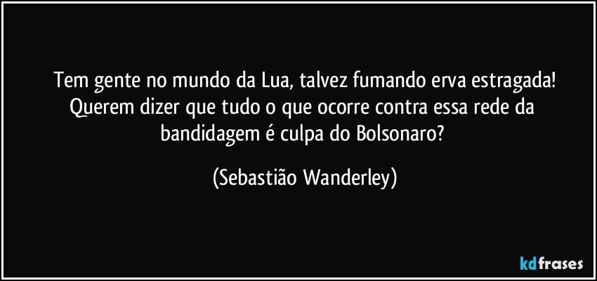 Tem gente no mundo da Lua, talvez fumando erva estragada!
Querem dizer que tudo o que ocorre contra essa rede da bandidagem é culpa do Bolsonaro? (Sebastião Wanderley)