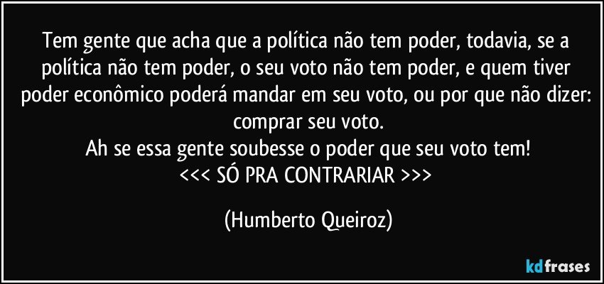 Tem gente que acha que a política não tem poder, todavia, se a política não tem poder, o seu voto não tem poder, e quem tiver poder econômico poderá mandar em seu voto, ou por que não dizer: comprar seu voto.
Ah se essa gente soubesse o poder que seu voto tem!
<<< SÓ PRA CONTRARIAR >>> (Humberto Queiroz)