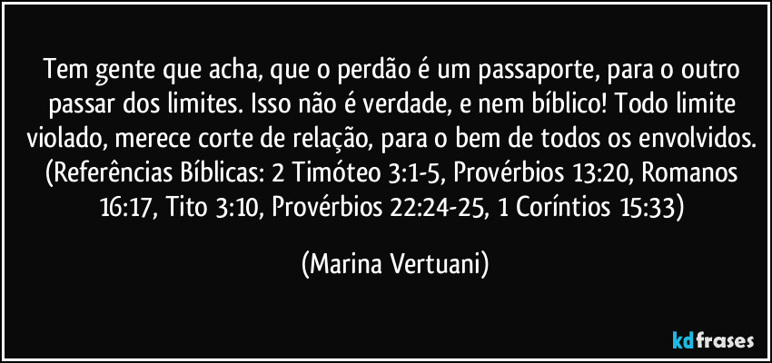 Tem gente que acha, que o perdão é um passaporte, para o outro passar dos limites. Isso não é verdade, e nem bíblico! Todo limite violado, merece corte de relação, para o bem de todos os envolvidos. (Referências Bíblicas: 2 Timóteo 3:1-5, Provérbios 13:20, Romanos 16:17, Tito 3:10, Provérbios 22:24-25, 1 Coríntios 15:33) (Marina Vertuani)
