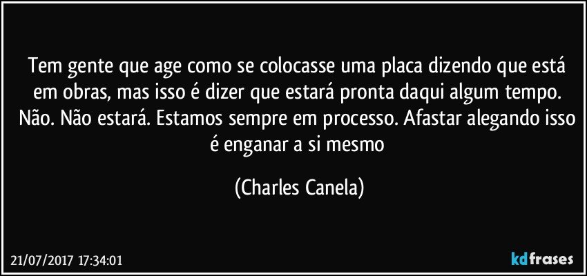 Tem gente que age como se colocasse uma placa dizendo que está em obras, mas isso é dizer que estará pronta daqui algum tempo. Não. Não estará. Estamos sempre em processo. Afastar alegando isso é enganar a si mesmo (Charles Canela)