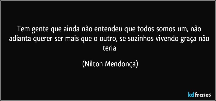 Tem gente que ainda não entendeu que todos somos um, não adianta querer ser mais que o outro, se sozinhos vivendo graça não teria (Nilton Mendonça)