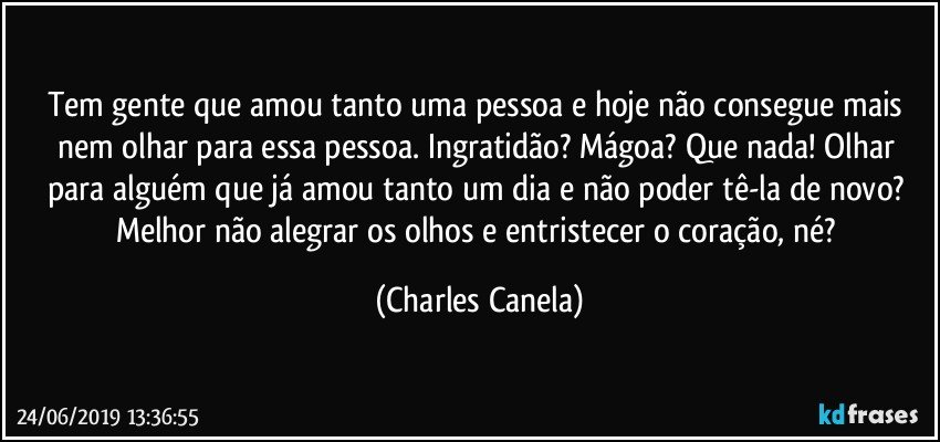 Tem gente que amou tanto uma pessoa e hoje não consegue mais nem olhar para essa pessoa. Ingratidão? Mágoa? Que nada! Olhar para alguém que já amou tanto um dia e não poder tê-la de novo? Melhor não alegrar os olhos e entristecer o coração, né? (Charles Canela)