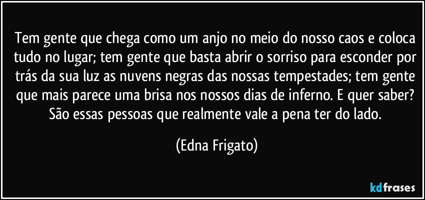 Tem gente que chega como um anjo no meio do nosso caos e coloca tudo no lugar; tem gente que basta abrir o sorriso para esconder por trás da sua luz as nuvens negras das nossas tempestades; tem gente que mais parece uma brisa nos nossos dias de inferno. E quer saber? São essas pessoas que realmente vale a pena ter do lado. (Edna Frigato)