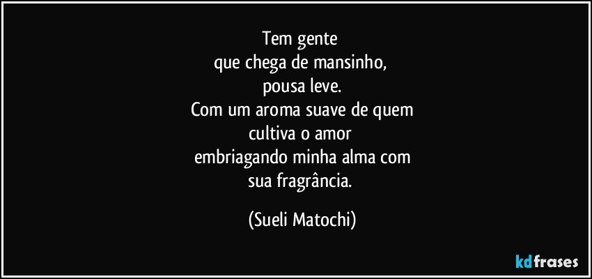 Tem gente 
que chega de mansinho, 
pousa leve.
Com um aroma suave de quem
cultiva o amor 
embriagando minha alma com
sua fragrância. (Sueli Matochi)