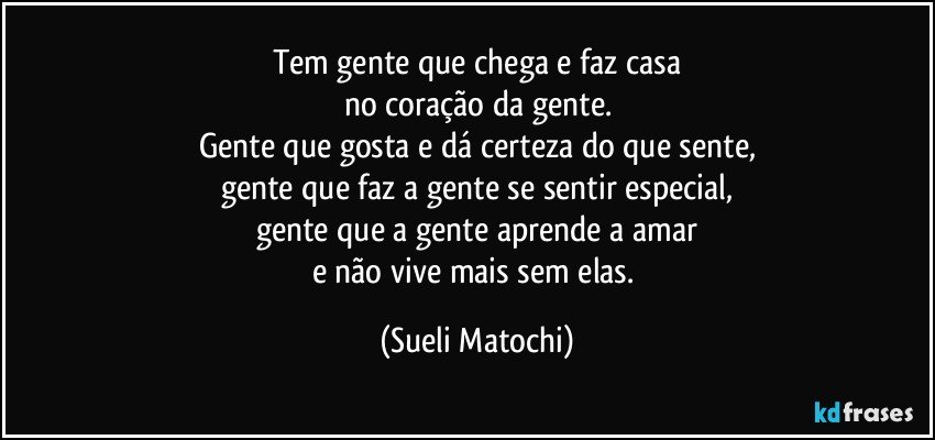 Tem gente que chega e faz casa
no coração da gente.
Gente que gosta e dá certeza do que sente,
gente que faz a gente se sentir especial,
gente que a gente aprende a amar
e não vive mais sem elas. (Sueli Matochi)