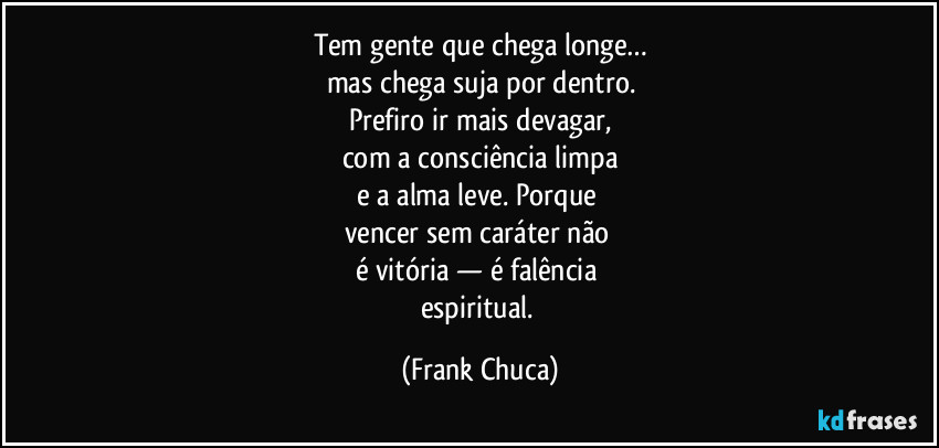 Tem gente que chega longe…
mas chega suja por dentro.
Prefiro ir mais devagar,
com a consciência limpa
e a alma leve. Porque 
vencer sem caráter não 
é vitória — é falência 
espiritual. (Frank Chuca)