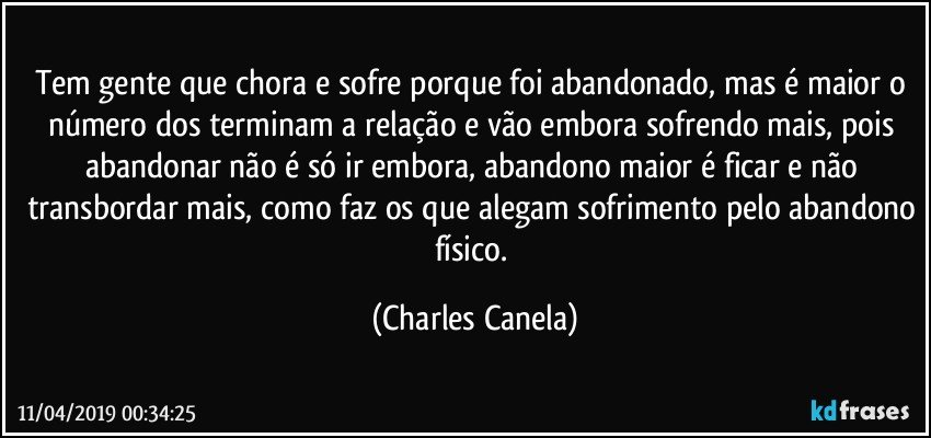 Tem gente que chora e sofre porque foi abandonado, mas é maior o número dos terminam a relação e vão embora sofrendo mais, pois abandonar não é só ir embora, abandono maior é ficar e não transbordar mais, como faz os que alegam sofrimento pelo abandono físico. (Charles Canela)