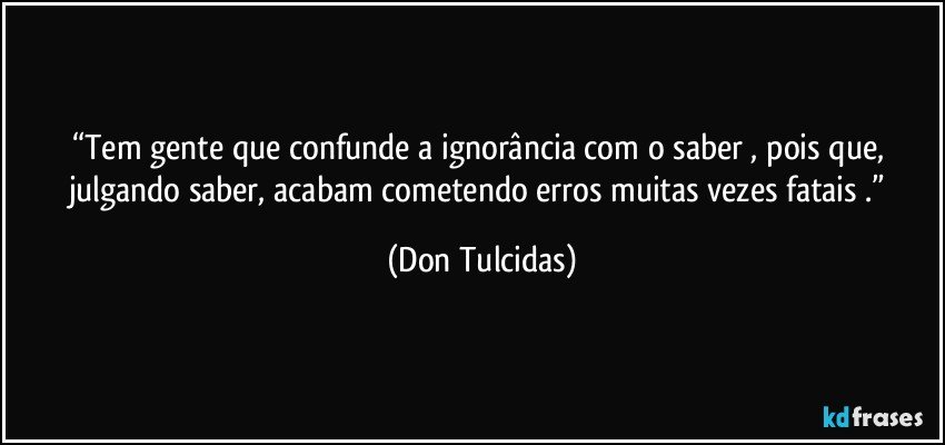 “Tem gente que confunde a ignorância com o saber , pois que, julgando saber, acabam cometendo erros muitas vezes fatais .” (Don Tulcidas)