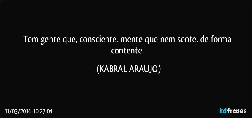 Tem gente que, consciente, mente que nem sente, de forma contente. (KABRAL ARAUJO)