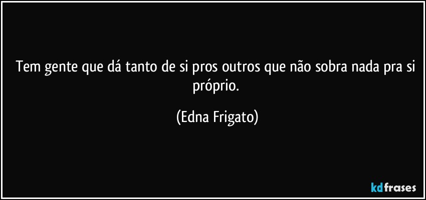 Tem gente que dá tanto de si pros outros que não sobra nada pra si próprio. (Edna Frigato)