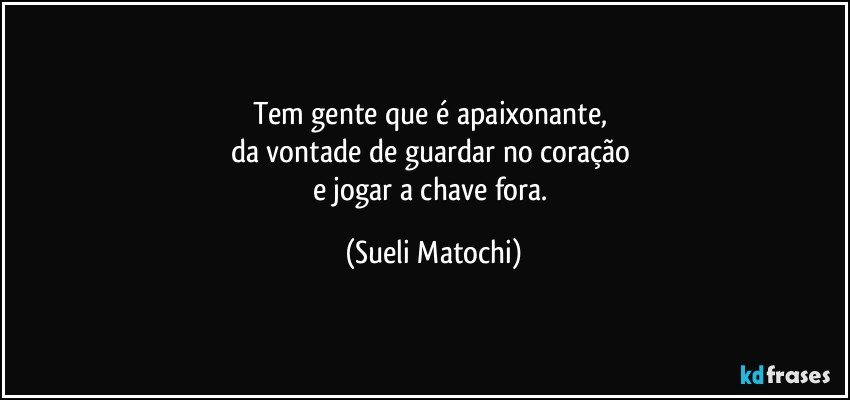 Tem gente que é apaixonante, 
da vontade de guardar no coração 
e jogar a chave fora. (Sueli Matochi)