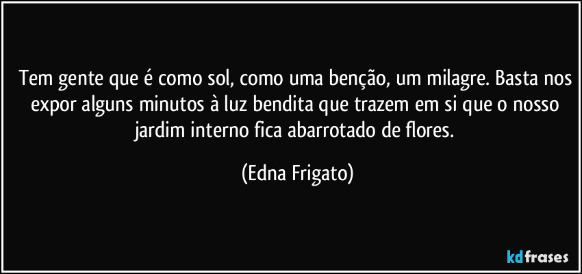 Tem gente que é como sol, como uma benção, um milagre. Basta nos expor alguns minutos à luz bendita que trazem em si que o nosso jardim interno fica abarrotado de flores. (Edna Frigato)