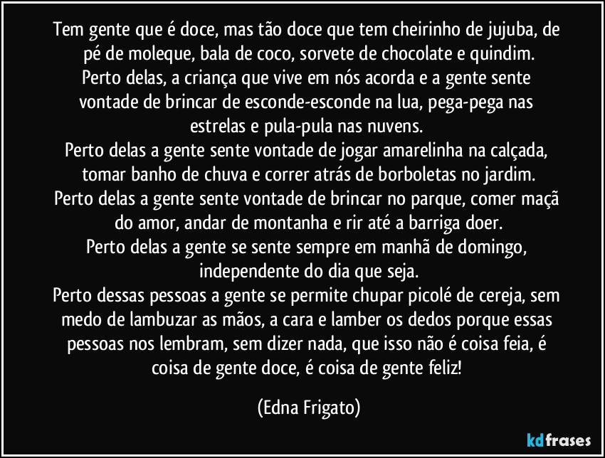 Tem gente que é doce, mas tão doce que tem cheirinho de jujuba, de pé de moleque, bala de coco, sorvete de chocolate e quindim.
Perto delas, a criança que vive em nós acorda e a gente sente vontade de brincar de esconde-esconde na lua, pega-pega nas estrelas e pula-pula nas nuvens. 
Perto delas a gente sente vontade de jogar amarelinha na calçada, tomar banho de chuva e correr atrás de borboletas no jardim.
Perto delas a gente sente vontade de brincar no parque, comer maçã do amor, andar de montanha e rir até a barriga doer.
Perto delas a gente se sente sempre em manhã  de domingo, independente do dia que seja.
Perto dessas pessoas a gente se permite chupar picolé de cereja, sem medo de lambuzar as mãos, a cara e lamber os dedos porque essas pessoas nos lembram, sem dizer nada, que isso não é coisa feia, é coisa de gente doce, é coisa de gente feliz! (Edna Frigato)