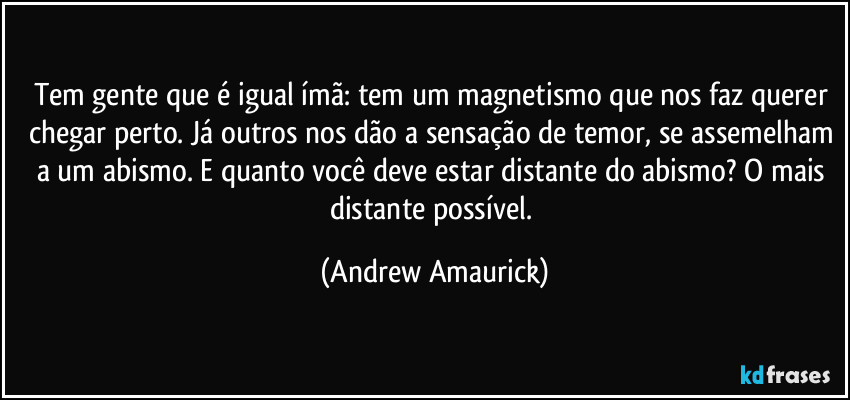 Tem gente que é igual ímã: tem um magnetismo que nos faz querer chegar perto. Já outros nos dão a sensação de temor, se assemelham a um abismo. E quanto você deve estar distante do abismo? O mais distante possível. (Andrew Amaurick)