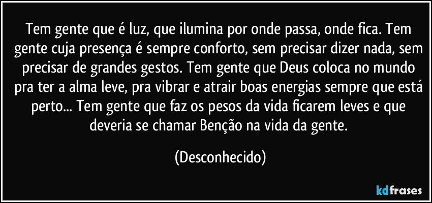 Tem gente que é luz, que ilumina por onde passa, onde fica. Tem gente cuja presença é sempre conforto, sem precisar dizer nada, sem precisar de grandes gestos. Tem gente que Deus coloca no mundo pra ter a alma leve, pra vibrar e atrair boas energias sempre que está perto... Tem gente que faz  os pesos da vida ficarem leves e que deveria se chamar Benção na vida da gente. (Desconhecido)